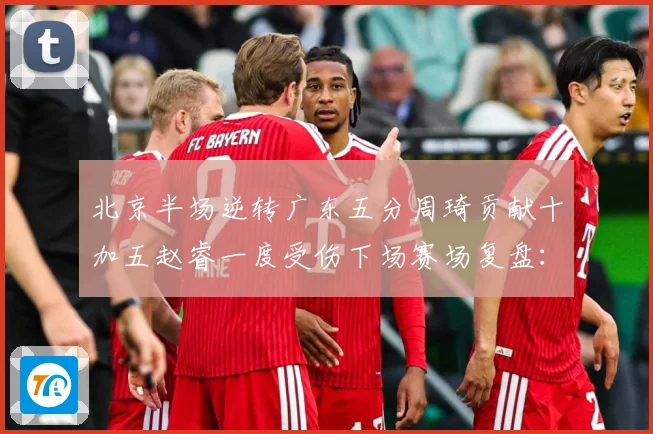 北京半场逆转广东五分周琦贡献十加五赵睿一度受伤下场赛场复盘：最新赛事动态与深度分析