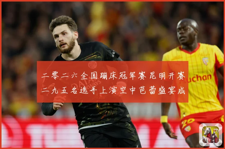 二零二六全国蹦床冠军赛昆明开赛二九五名选手上演空中芭蕾盛宴成长观察：最新赛事动态与深度分析