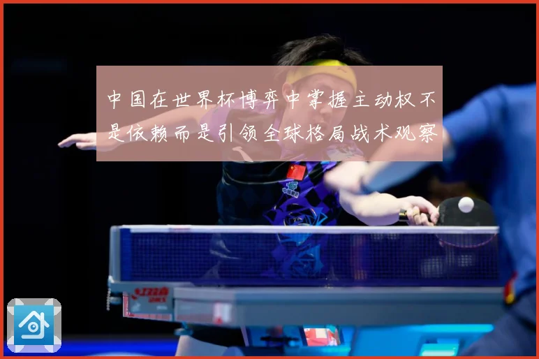 中国在世界杯博弈中掌握主动权不是依赖而是引领全球格局战术观察：最新赛事动态与深度分析