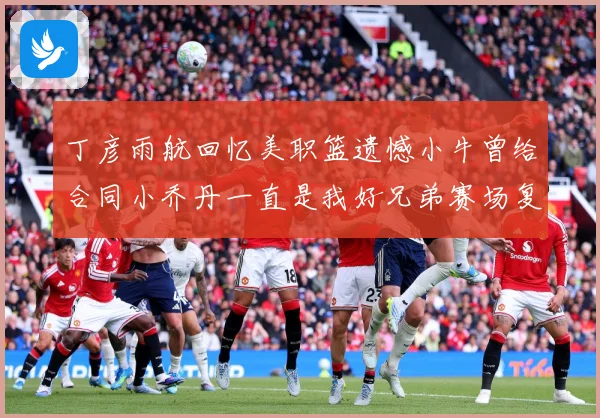 丁彦雨航回忆美职篮遗憾小牛曾给合同小乔丹一直是我好兄弟赛场复盘：最新赛事动态与深度分析