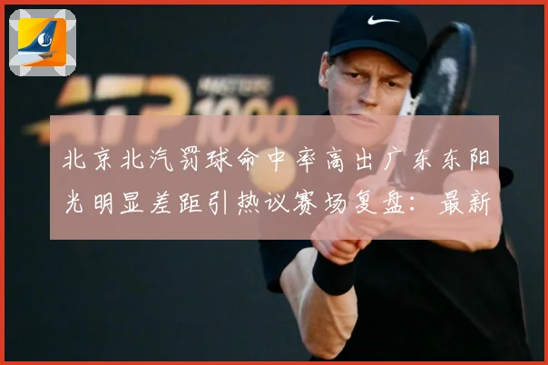 北京北汽罚球命中率高出广东东阳光明显差距引热议赛场复盘：最新赛事动态与深度分析
