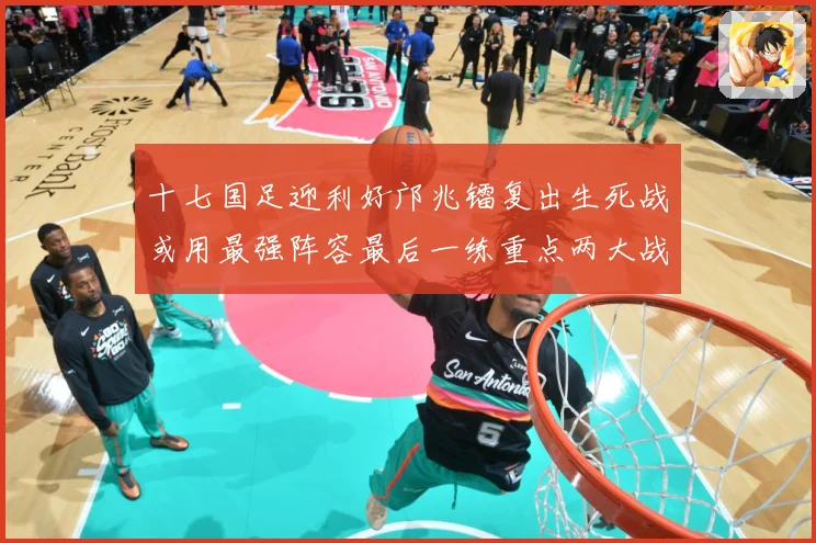 十七国足迎利好邝兆镭复出生死战或用最强阵容最后一练重点两大战术观察：最新赛事动态与深度分析