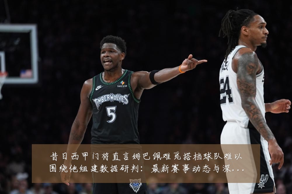 昔日西甲门将直言姆巴佩难觅搭档球队难以围绕他组建数据研判：最新赛事动态与深度分析