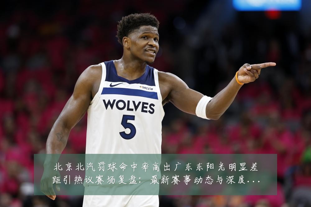 北京北汽罚球命中率高出广东东阳光明显差距引热议赛场复盘：最新赛事动态与深度分析