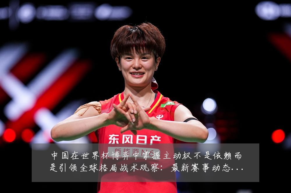 中国在世界杯博弈中掌握主动权不是依赖而是引领全球格局战术观察：最新赛事动态与深度分析