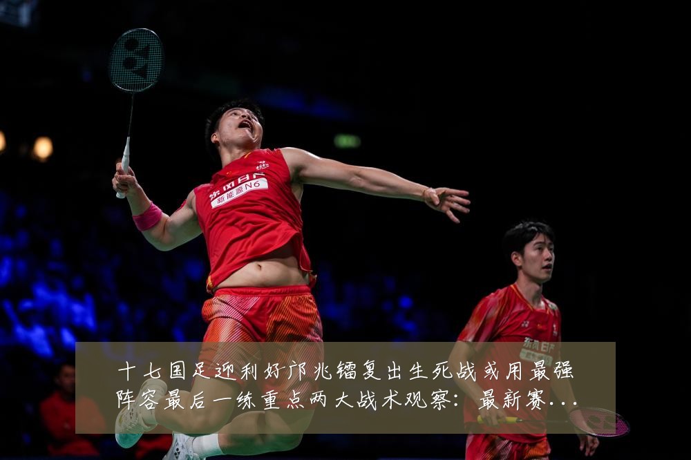 十七国足迎利好邝兆镭复出生死战或用最强阵容最后一练重点两大战术观察:最新赛事动态与深度分析